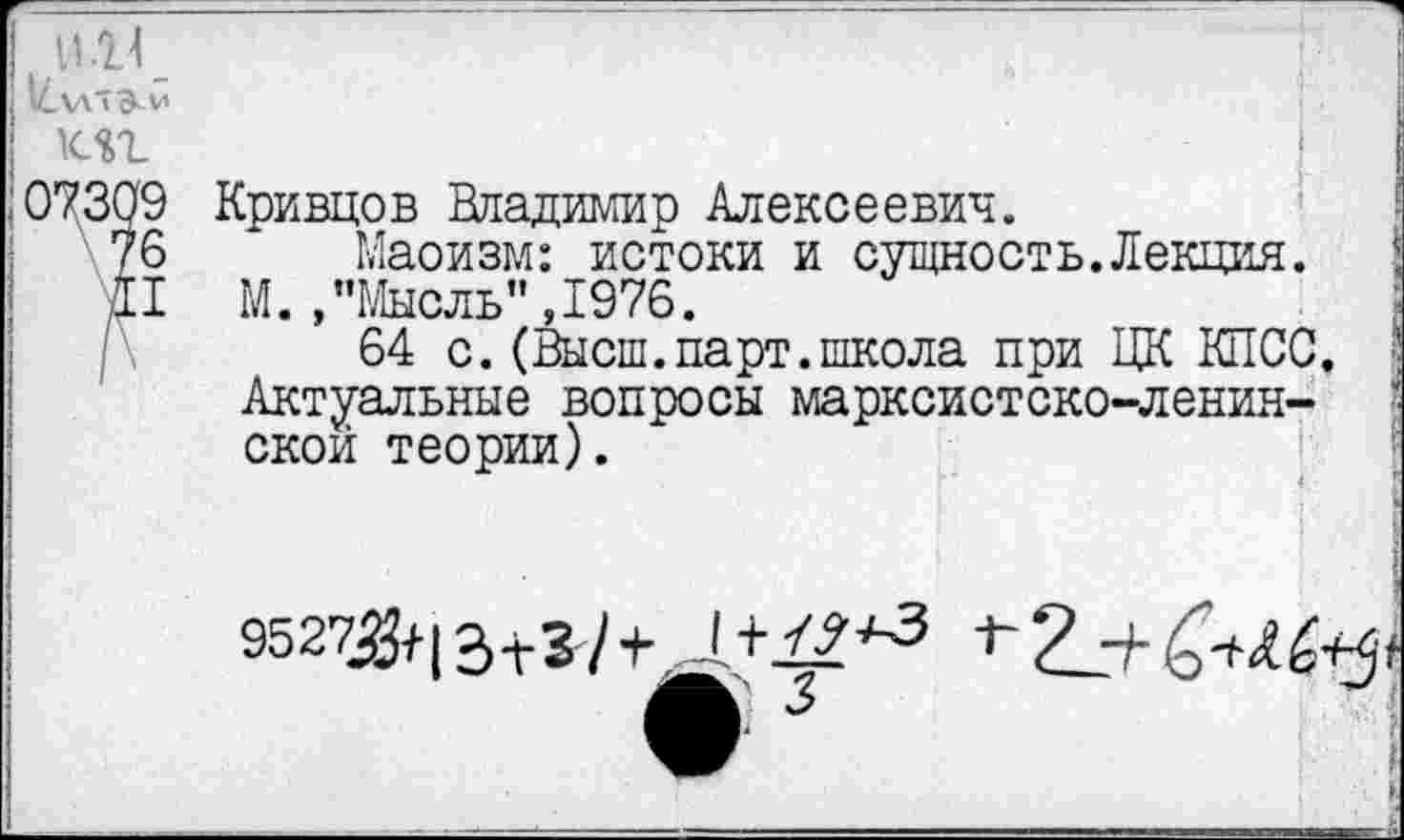 ﻿и_\л"э-м	;
КП
0^309 Кривцов Владимир Алексеевич.
76 Маоизм: истоки и сущность.Лекция.
II М. /’Мысль", 1976.
64 с. (Высш.парт.школа при ЦК КПСС. ■■ Актуальные вопросы марксистско-ленинской теории).
I
9527^112^3 у	~Г~ р